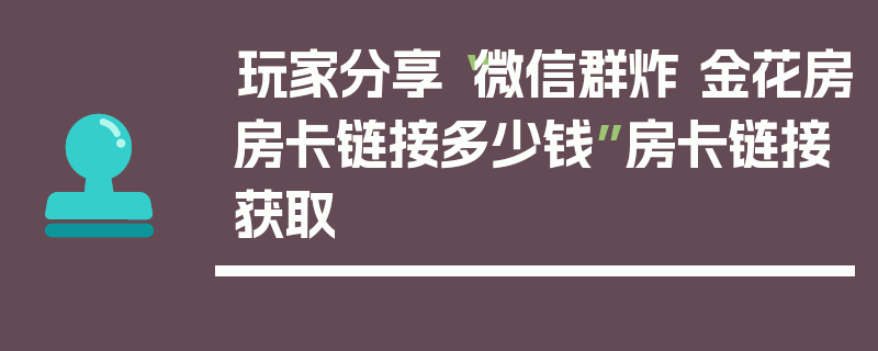 玩家分享“微信群炸 金花房房卡链接多少钱”房卡链接获取