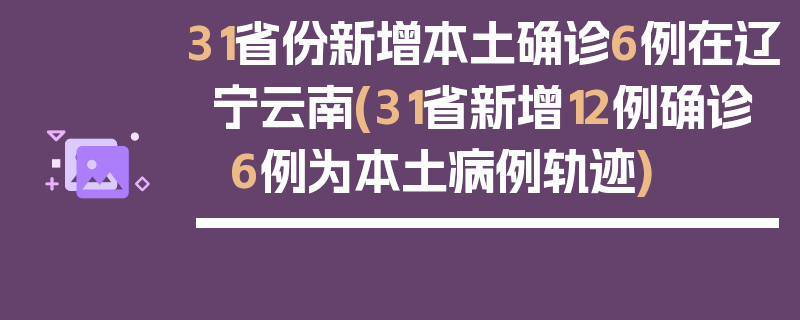 31省份新增本土确诊6例在辽宁云南(31省新增12例确诊 6例为本土病例轨迹)