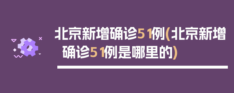 北京新增确诊51例(北京新增确诊51例是哪里的)