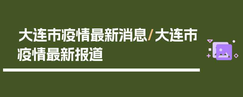 大连市疫情最新消息/大连市疫情最新报道