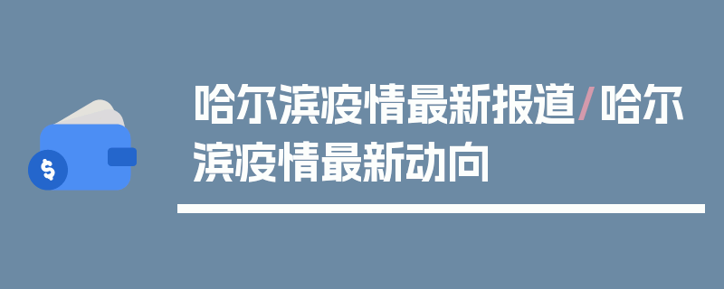 哈尔滨疫情最新报道/哈尔滨疫情最新动向