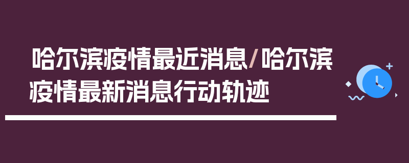 哈尔滨疫情最近消息/哈尔滨疫情最新消息行动轨迹