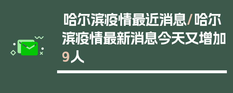 哈尔滨疫情最近消息/哈尔滨疫情最新消息今天又增加9人