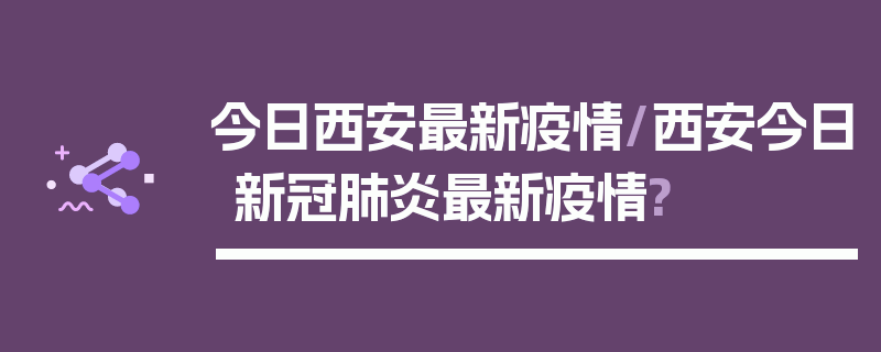 今日西安最新疫情/西安今日新冠肺炎最新疫情?