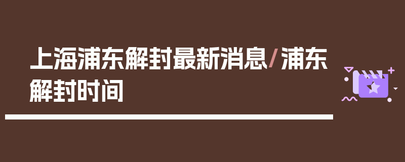 上海浦东解封最新消息/浦东解封时间