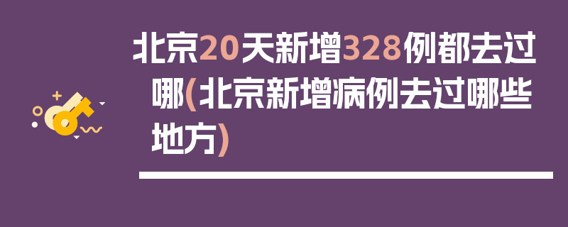 北京20天新增328例都去过哪(北京新增病例去过哪些地方)