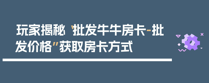 玩家揭秘“批发牛牛房卡-批发价格”获取房卡方式