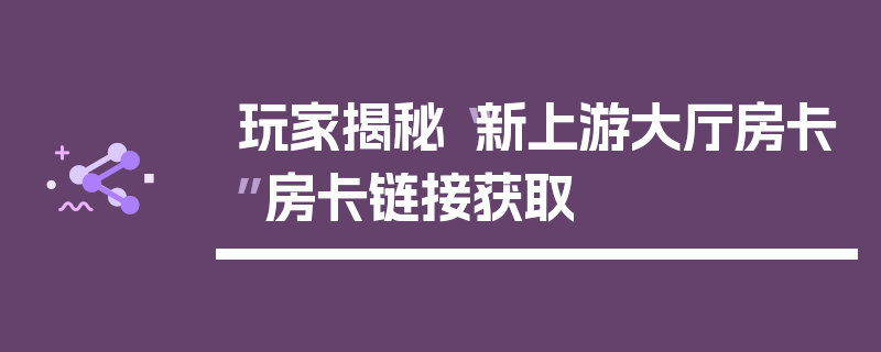 玩家揭秘“新上游大厅房卡”房卡链接获取