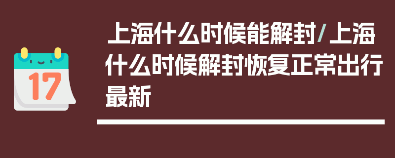 上海什么时候能解封/上海什么时候解封恢复正常出行最新