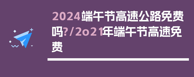2024端午节高速公路免费吗?/2o21年端午节高速免费