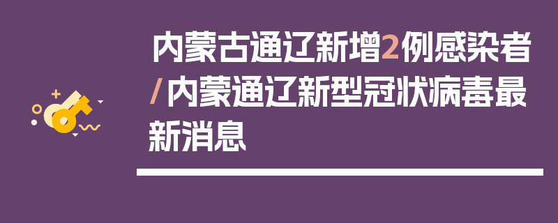内蒙古通辽新增2例感染者/内蒙通辽新型冠状病毒最新消息