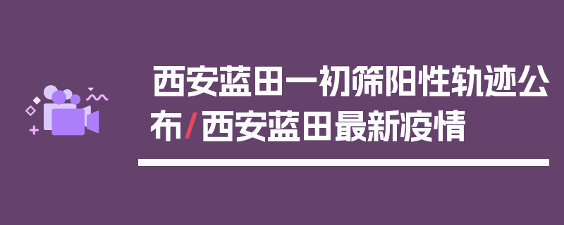 西安蓝田一初筛阳性轨迹公布/西安蓝田最新疫情