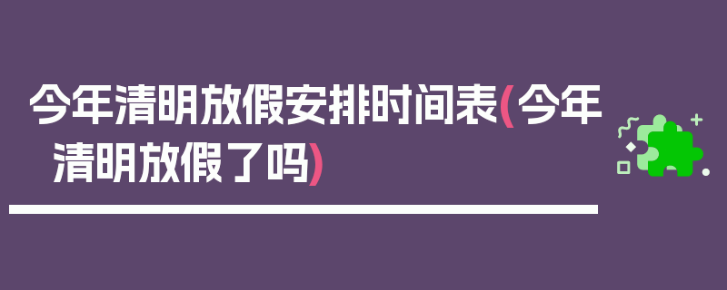 今年清明放假安排时间表(今年清明放假了吗)