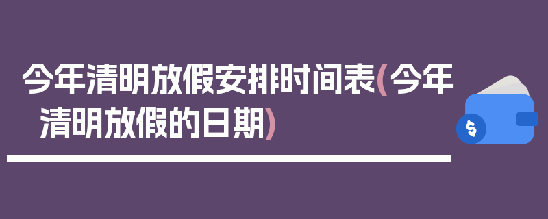今年清明放假安排时间表(今年清明放假的日期)