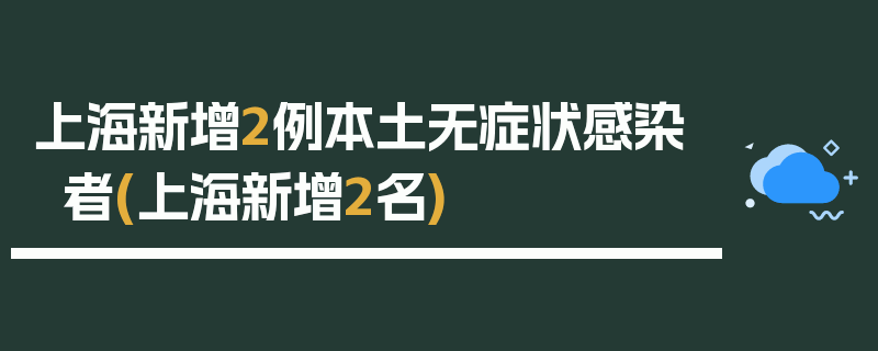 上海新增2例本土无症状感染者(上海新增2名)