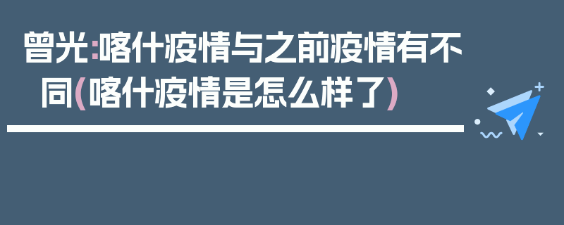 曾光:喀什疫情与之前疫情有不同(喀什疫情是怎么样了)