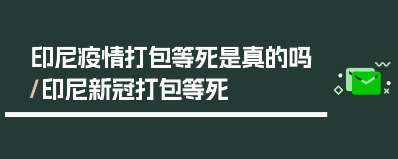 印尼疫情打包等死是真的吗/印尼新冠打包等死