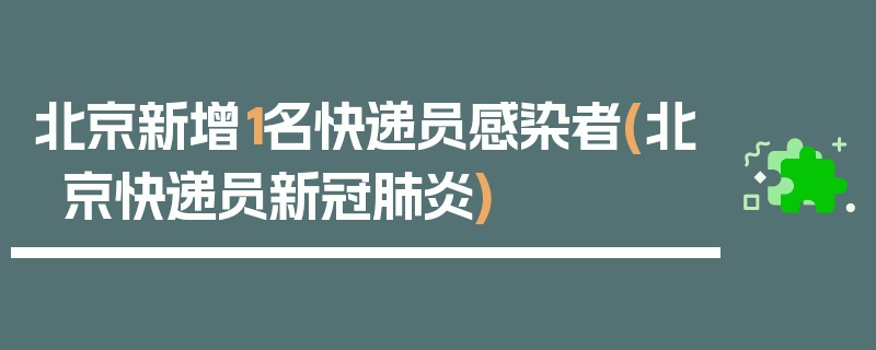 北京新增1名快递员感染者(北京快递员新冠肺炎)