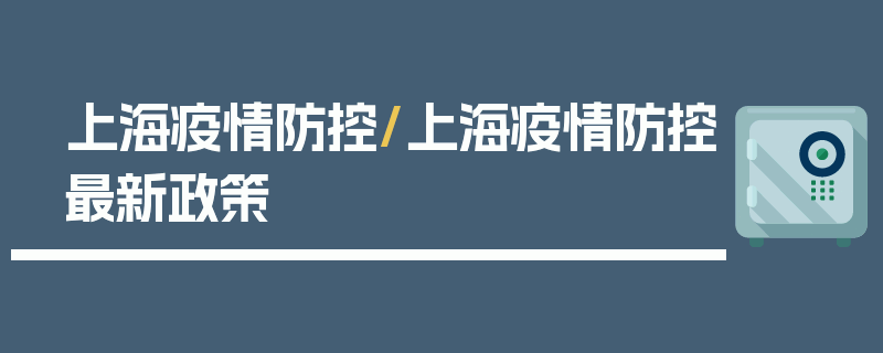 上海疫情防控/上海疫情防控最新政策