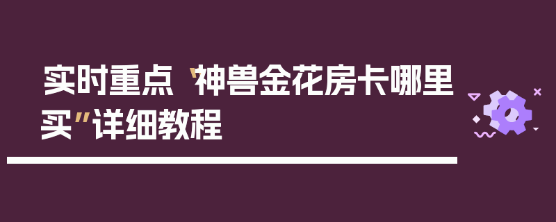 实时重点“神兽金花房卡哪里买”详细教程