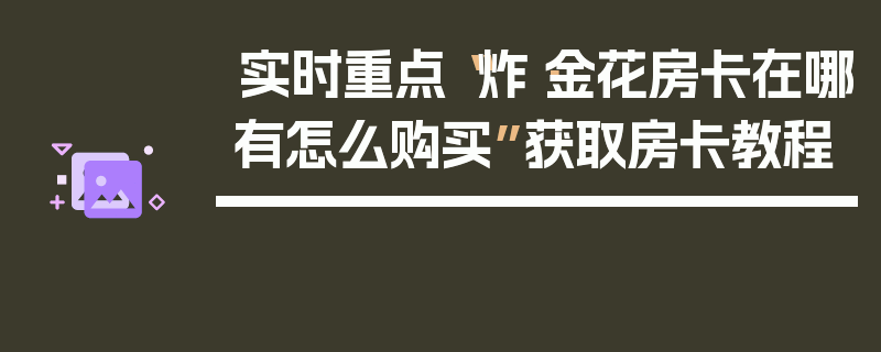 实时重点“炸·金花房卡在哪有怎么购买”获取房卡教程