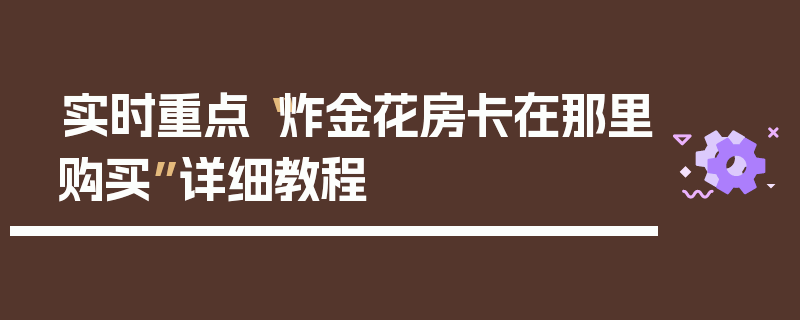 实时重点“炸金花房卡在那里购买”详细教程