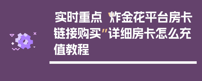 实时重点“炸金花平台房卡链接购买”详细房卡怎么充值教程