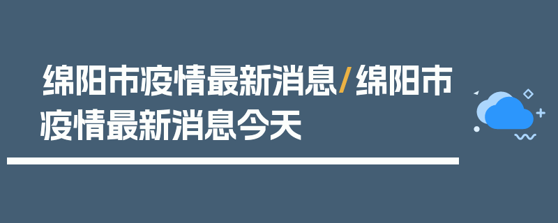 绵阳市疫情最新消息/绵阳市疫情最新消息今天
