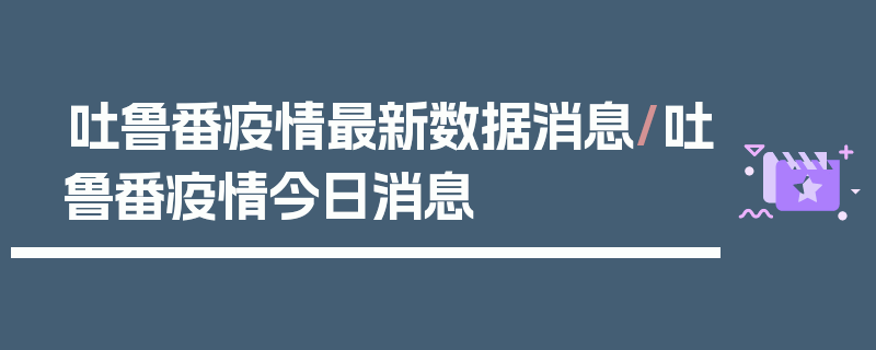 吐鲁番疫情最新数据消息/吐鲁番疫情今日消息