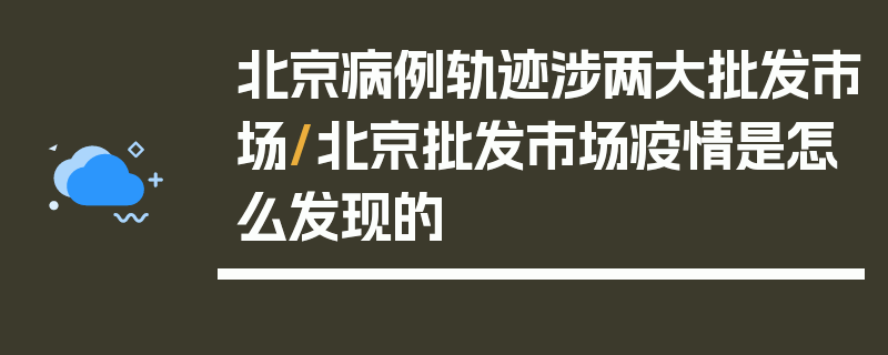 北京病例轨迹涉两大批发市场/北京批发市场疫情是怎么发现的