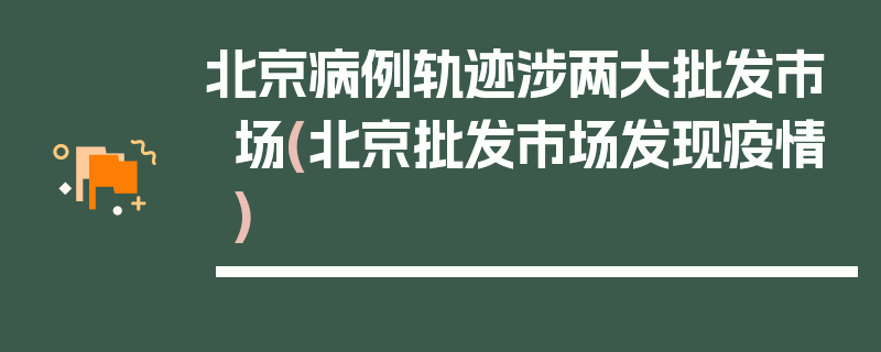 北京病例轨迹涉两大批发市场(北京批发市场发现疫情)