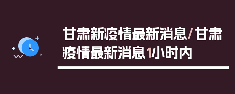 甘肃新疫情最新消息/甘肃疫情最新消息1小时内