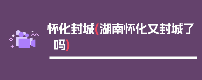 怀化封城(湖南怀化又封城了吗)