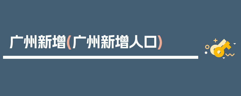 广州新增(广州新增人口)
