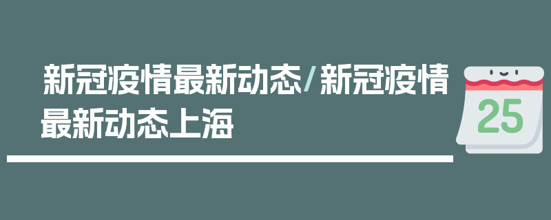 新冠疫情最新动态/新冠疫情最新动态上海