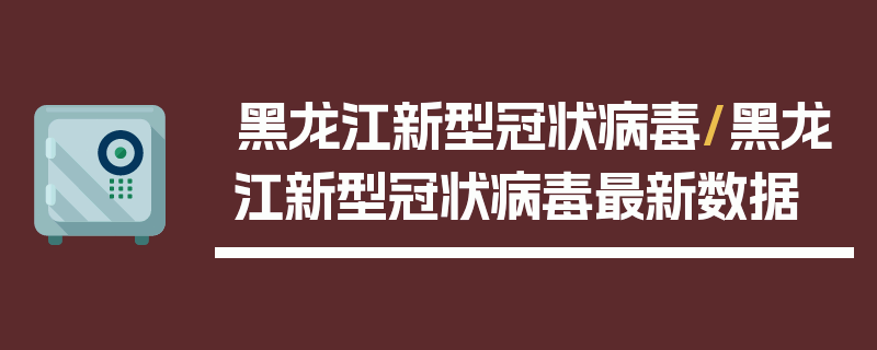 黑龙江新型冠状病毒/黑龙江新型冠状病毒最新数据
