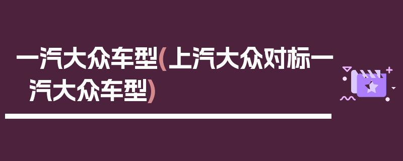 一汽大众车型(上汽大众对标一汽大众车型)