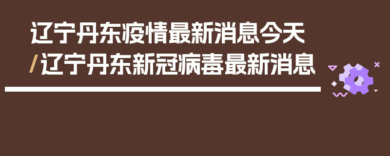 辽宁丹东疫情最新消息今天/辽宁丹东新冠病毒最新消息
