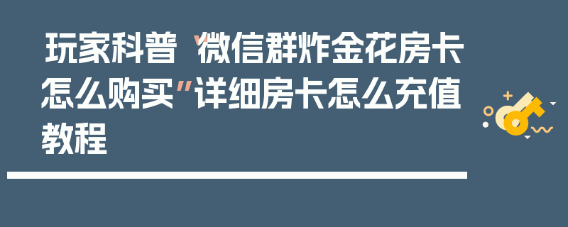 玩家科普“微信群炸金花房卡怎么购买”详细房卡怎么充值教程