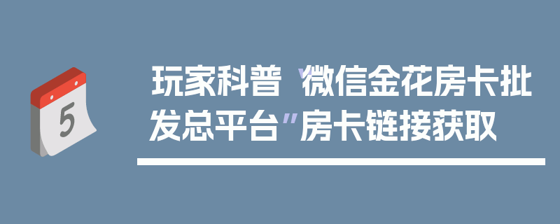 玩家科普“微信金花房卡批发总平台”房卡链接获取