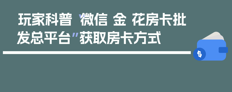玩家科普“微信 金 花房卡批发总平台”获取房卡方式