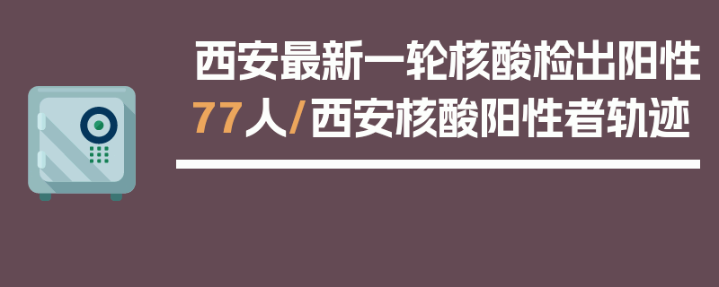 西安最新一轮核酸检出阳性77人/西安核酸阳性者轨迹