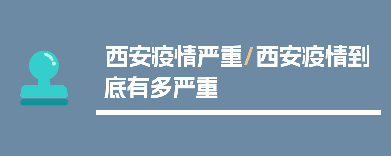 西安疫情严重/西安疫情到底有多严重