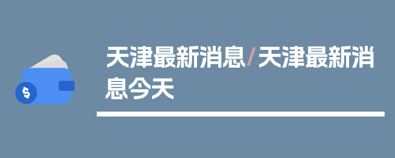 天津最新消息/天津最新消息今天