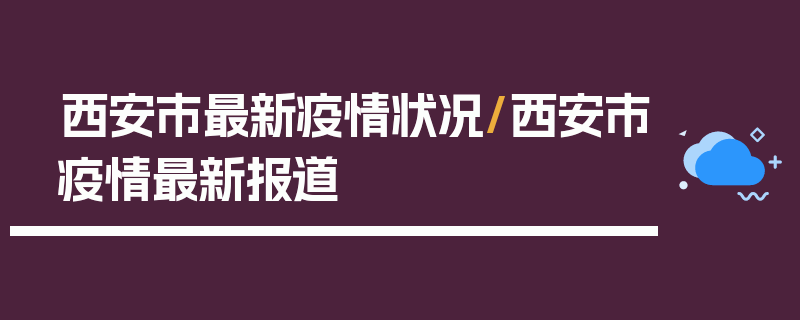 西安市最新疫情状况/西安市疫情最新报道