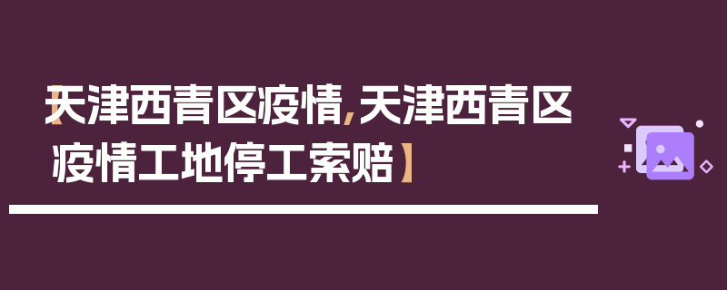 【天津西青区疫情,天津西青区疫情工地停工索赔】