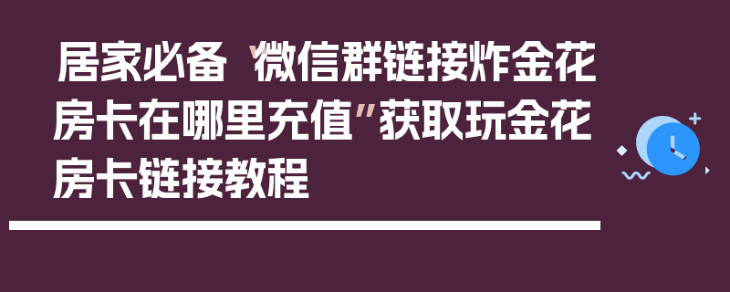 居家必备“微信群链接炸金花房卡在哪里充值”获取玩金花房卡链接教程