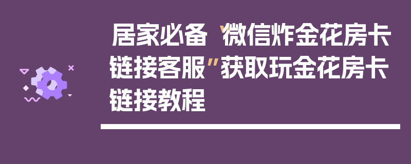 居家必备“微信炸金花房卡链接客服”获取玩金花房卡链接教程