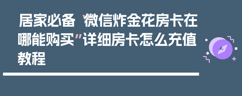 居家必备“微信炸金花房卡在哪能购买”详细房卡怎么充值教程