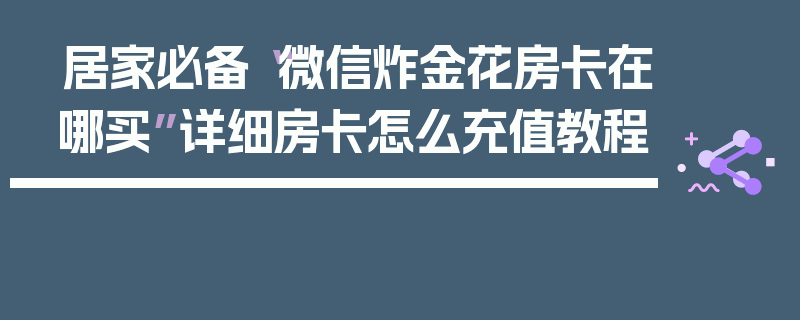 居家必备“微信炸金花房卡在哪买”详细房卡怎么充值教程